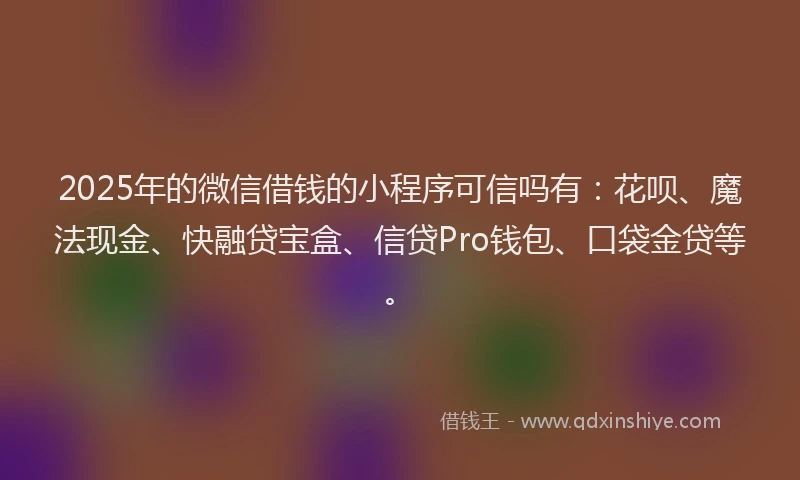 2025年的微信借钱的小程序可信吗有：花呗、魔法现金、快融贷宝盒、信贷Pro钱包、口袋金贷等。