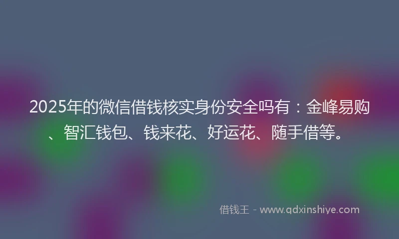 2025年的微信借钱核实身份安全吗有：金峰易购、智汇钱包、钱来花、好运花、随手借等。