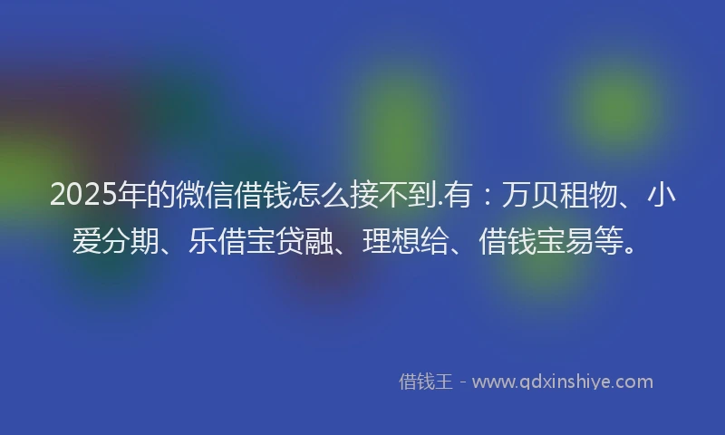 2025年的微信借钱怎么接不到.有：万贝租物、小爱分期、乐借宝贷融、理想给、借钱宝易等。