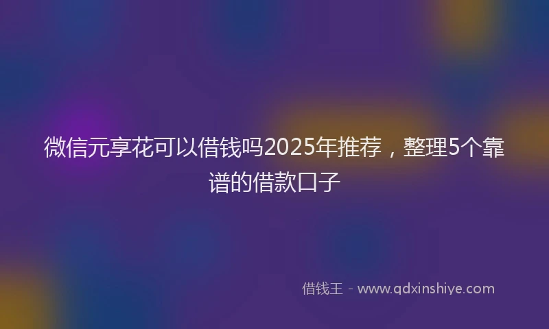 微信元享花可以借钱吗2025年推荐，整理5个靠谱的借款口子