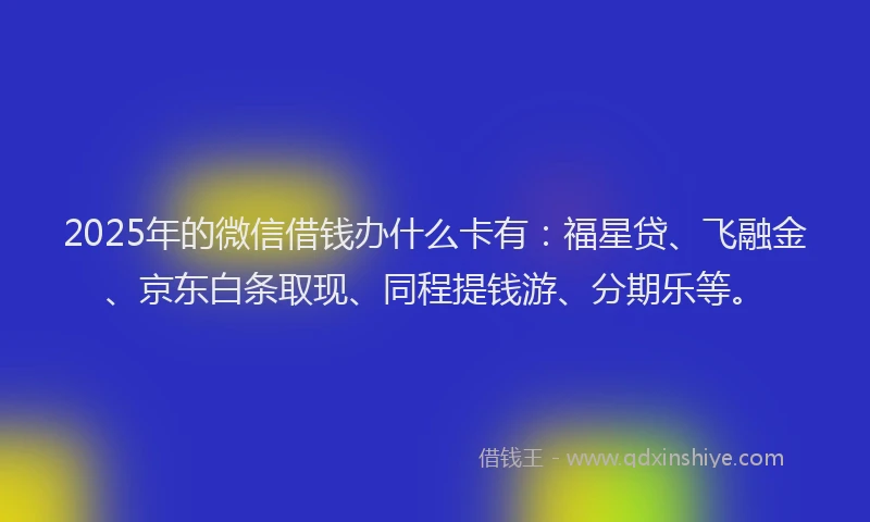 2025年的微信借钱办什么卡有：福星贷、飞融金、京东白条取现、同程提钱游、分期乐等。
