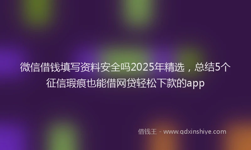 微信借钱填写资料安全吗2025年精选，总结5个征信瑕疵也能借网贷轻松下款的app