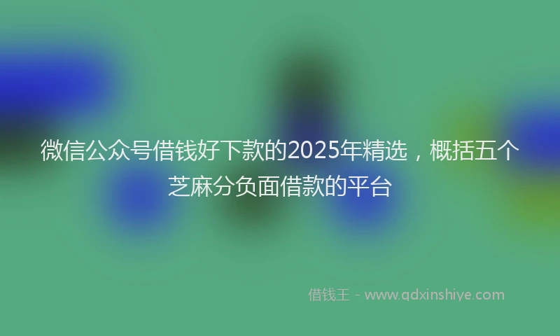微信公众号借钱好下款的2025年精选，概括五个芝麻分负面借款的平台