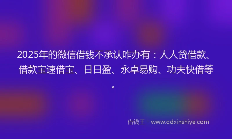 2025年的微信借钱不承认咋办有：人人贷借款、借款宝速借宝、日日盈、永卓易购、功夫快借等。