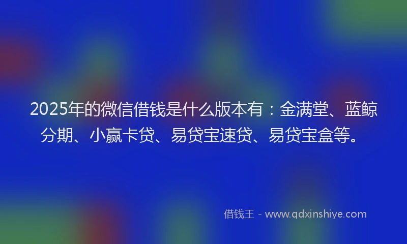 2025年的微信借钱是什么版本有：金满堂、蓝鲸分期、小赢卡贷、易贷宝速贷、易贷宝盒等。