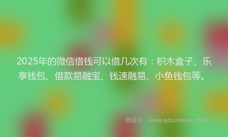 2025年的微信借钱可以借几次有：积木盒子、乐享钱包、借款易融宝、钱速融易、小鱼钱包等。