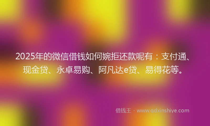 2025年的微信借钱如何婉拒还款呢有：支付通、现金贷、永卓易购、阿凡达e贷、易得花等。