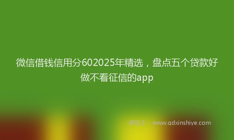 微信借钱信用分602025年精选，盘点五个贷款好做不看征信的app