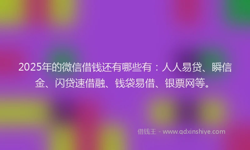 2025年的微信借钱还有哪些有：人人易贷、瞬信金、闪贷速借融、钱袋易借、银票网等。