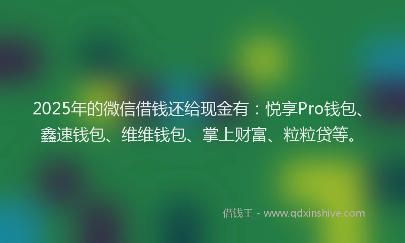 2025年的微信借钱还给现金有：悦享Pro钱包、鑫速钱包、维维钱包、掌上财富、粒粒贷等。