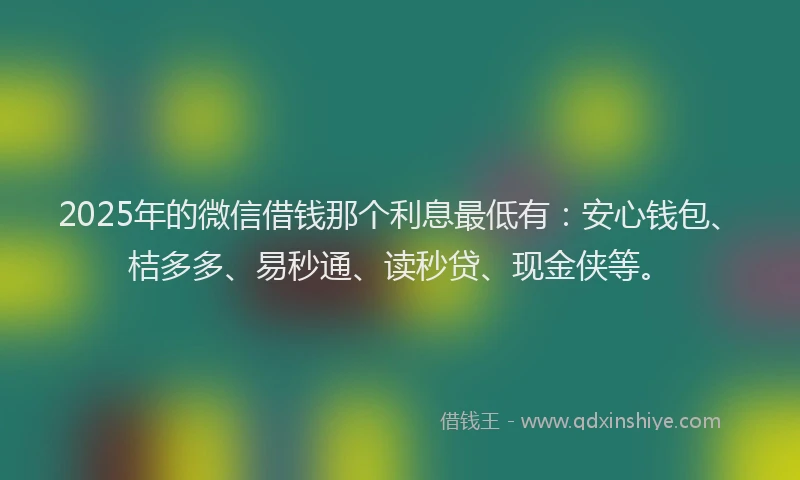 2025年的微信借钱那个利息最低有：安心钱包、桔多多、易秒通、读秒贷、现金侠等。