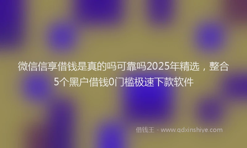 微信信享借钱是真的吗可靠吗2025年精选，整合5个黑户借钱0门槛极速下款软件