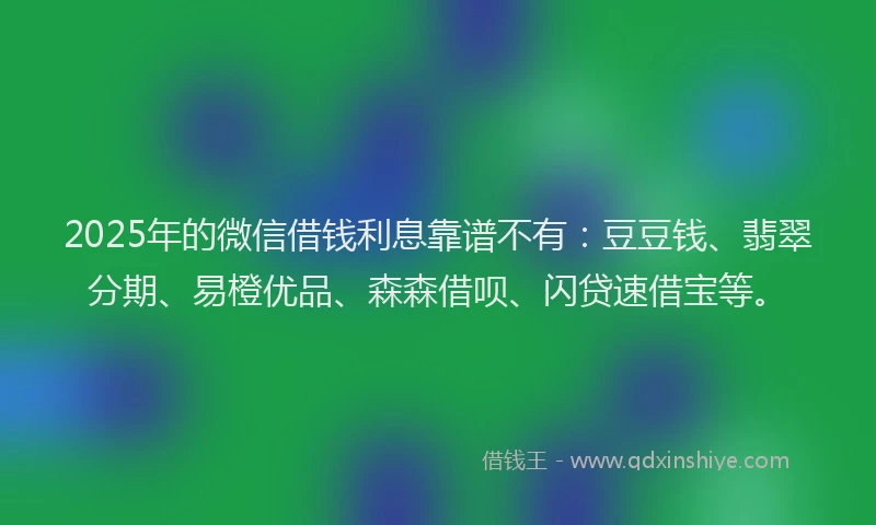 2025年的微信借钱利息靠谱不有：豆豆钱、翡翠分期、易橙优品、森森借呗、闪贷速借宝等。