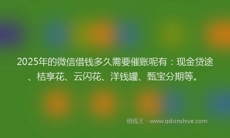 2025年的微信借钱多久需要催账呢有：现金贷途、桔享花、云闪花、洋钱罐、甄宝分期等。