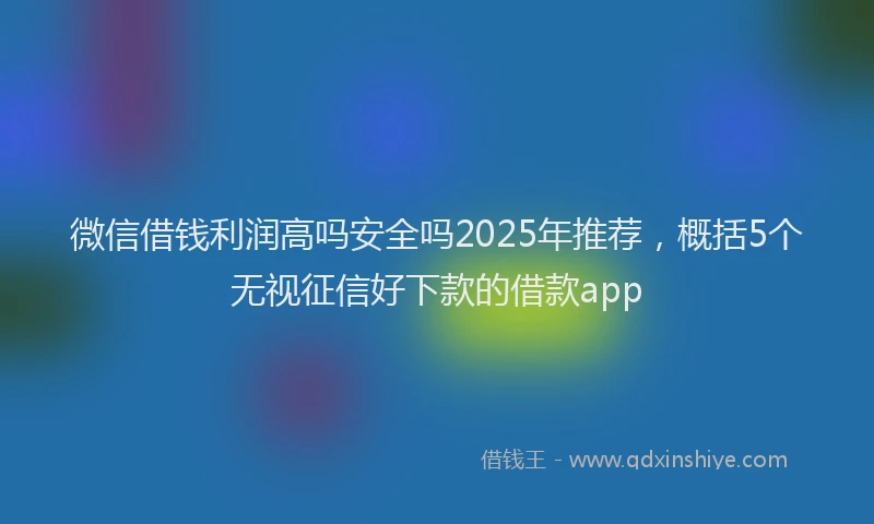 微信借钱利润高吗安全吗2025年推荐，概括5个无视征信好下款的借款app