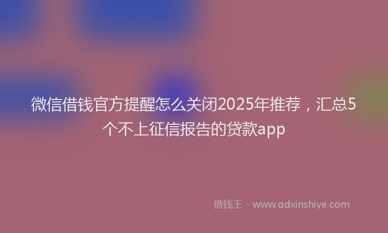 微信借钱官方提醒怎么关闭2025年推荐，汇总5个不上征信报告的贷款app