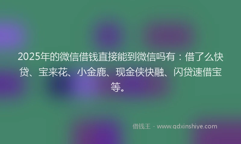 2025年的微信借钱直接能到微信吗有：借了么快贷、宝来花、小金鹿、现金侠快融、闪贷速借宝等。