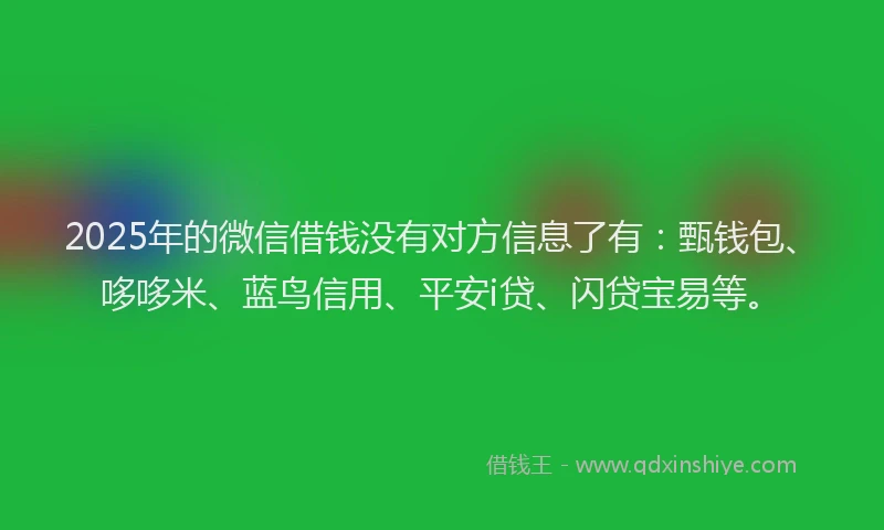 2025年的微信借钱没有对方信息了有：甄钱包、哆哆米、蓝鸟信用、平安i贷、闪贷宝易等。