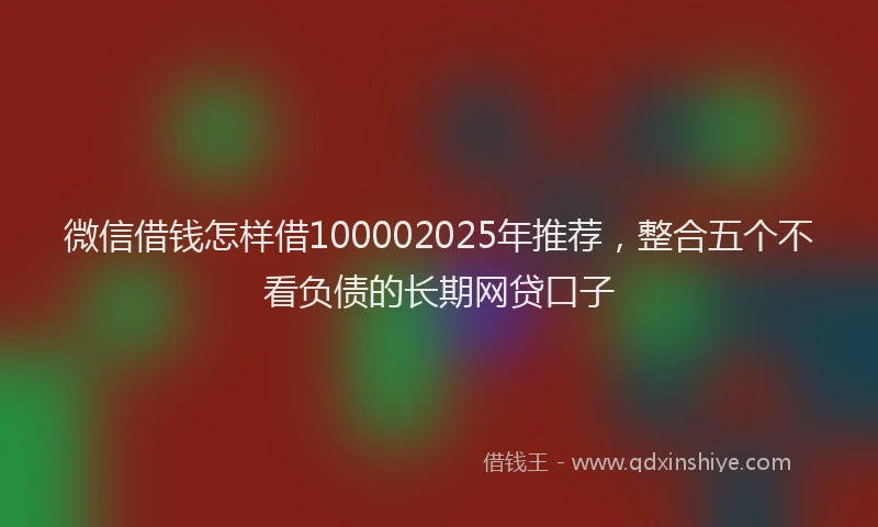 微信借钱怎样借100002025年推荐，整合五个不看负债的长期网贷口子