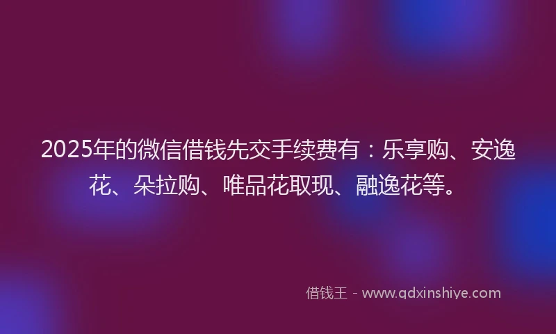 2025年的微信借钱先交手续费有：乐享购、安逸花、朵拉购、唯品花取现、融逸花等。