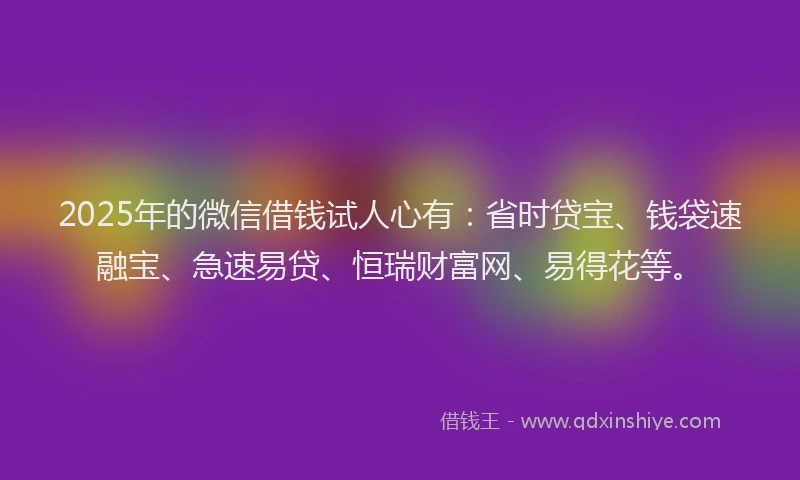 2025年的微信借钱试人心有：省时贷宝、钱袋速融宝、急速易贷、恒瑞财富网、易得花等。