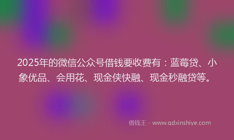 2025年的微信公众号借钱要收费有：蓝莓贷、小象优品、会用花、现金侠快融、现金秒融贷等。