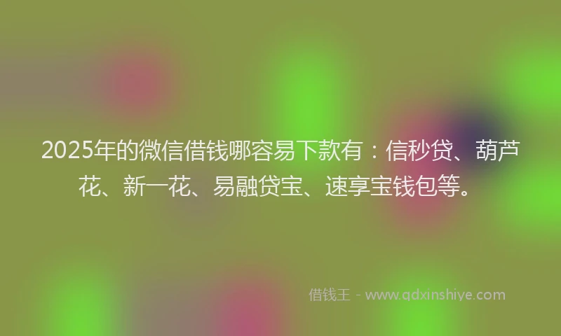 2025年的微信借钱哪容易下款有：信秒贷、葫芦花、新一花、易融贷宝、速享宝钱包等。