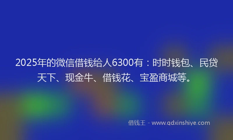 2025年的微信借钱给人6300有：时时钱包、民贷天下、现金牛、借钱花、宝盈商城等。