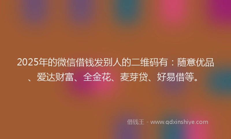 2025年的微信借钱发别人的二维码有：随意优品、爱达财富、全金花、麦芽贷、好易借等。