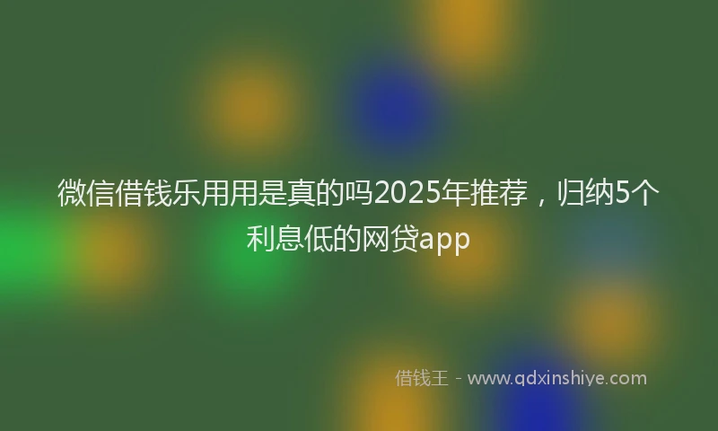 微信借钱乐用用是真的吗2025年推荐，归纳5个利息低的网贷app