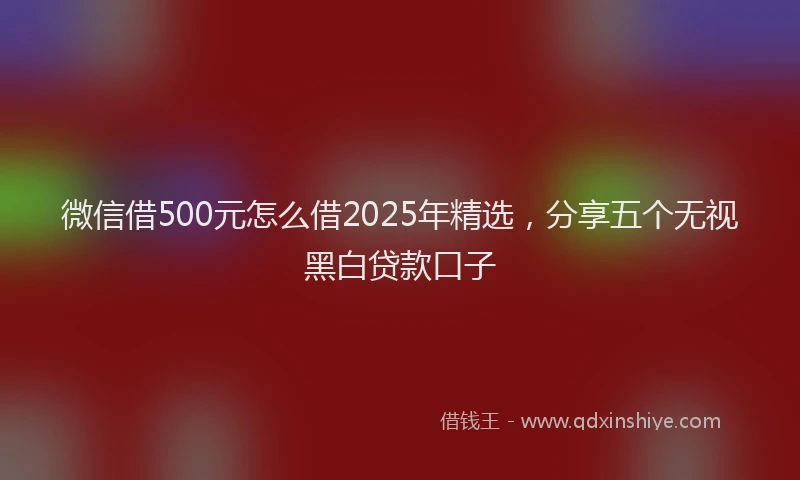 微信借500元怎么借2025年精选，分享五个无视黑白贷款口子