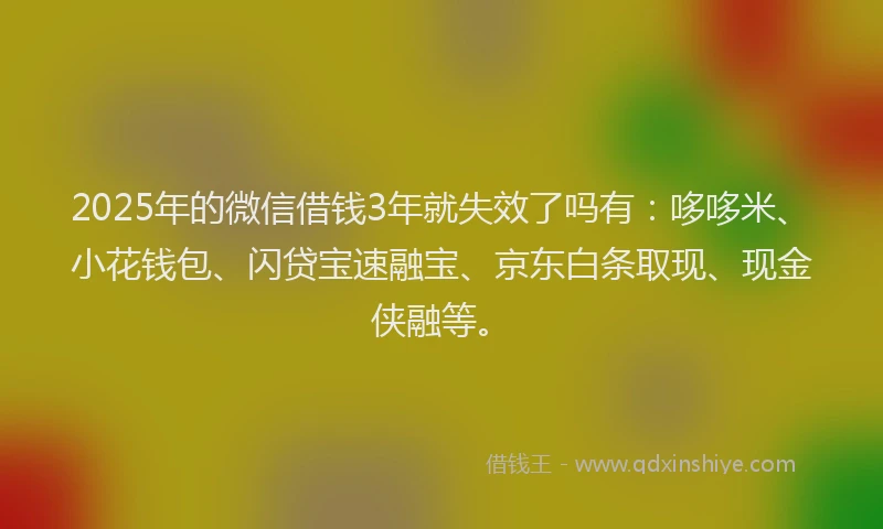 2025年的微信借钱3年就失效了吗有：哆哆米、小花钱包、闪贷宝速融宝、京东白条取现、现金侠融等。