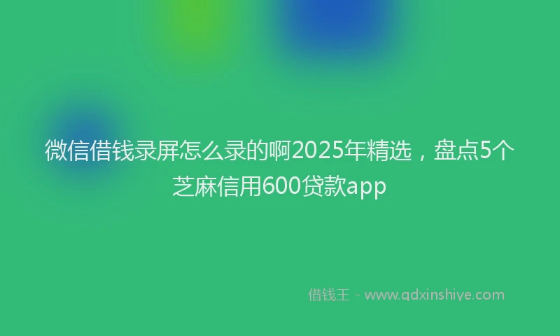 微信借钱录屏怎么录的啊2025年精选，盘点5个芝麻信用600贷款app