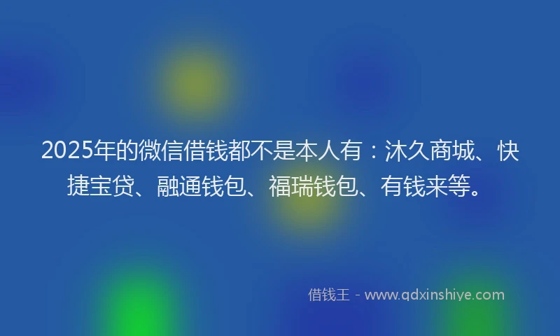 2025年的微信借钱都不是本人有：沐久商城、快捷宝贷、融通钱包、福瑞钱包、有钱来等。