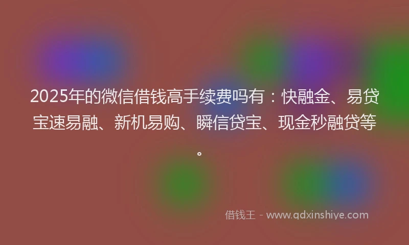 2025年的微信借钱高手续费吗有：快融金、易贷宝速易融、新机易购、瞬信贷宝、现金秒融贷等。