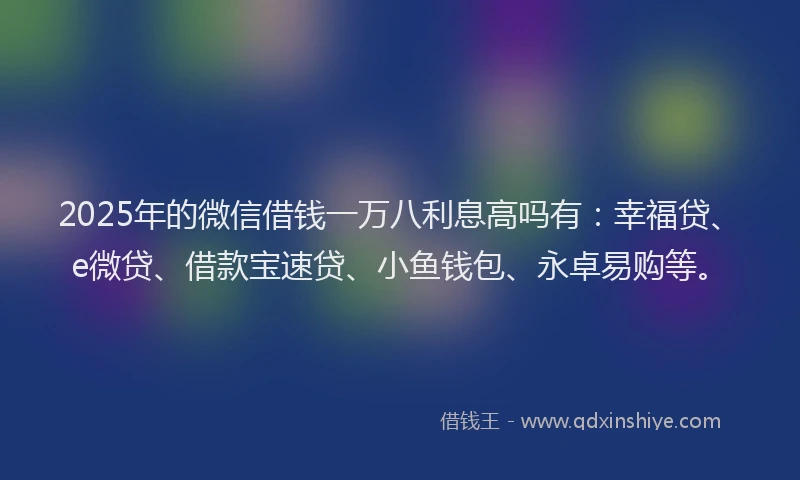 2025年的微信借钱一万八利息高吗有：幸福贷、e微贷、借款宝速贷、小鱼钱包、永卓易购等。