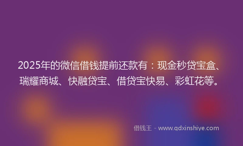 2025年的微信借钱提前还款有：现金秒贷宝盒、瑞耀商城、快融贷宝、借贷宝快易、彩虹花等。