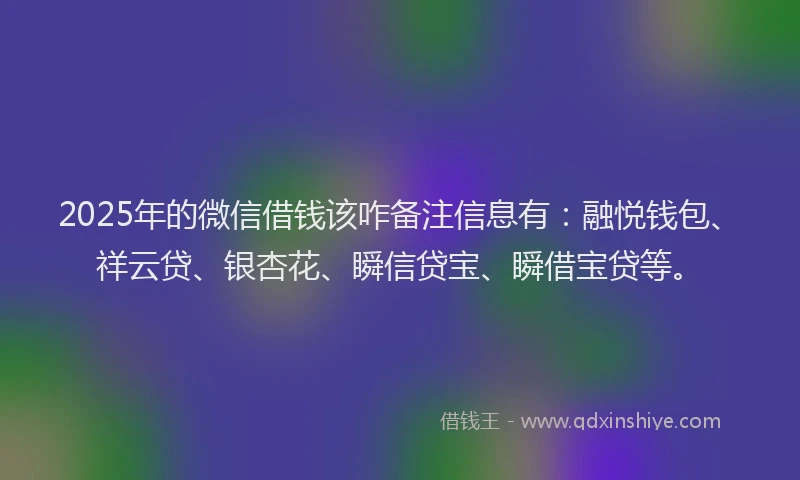 2025年的微信借钱该咋备注信息有：融悦钱包、祥云贷、银杏花、瞬信贷宝、瞬借宝贷等。