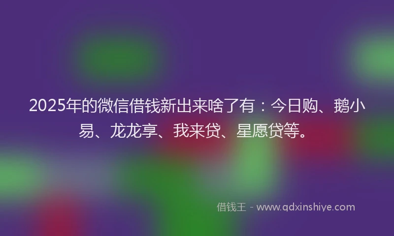 2025年的微信借钱新出来啥了有：今日购、鹅小易、龙龙享、我来贷、星愿贷等。