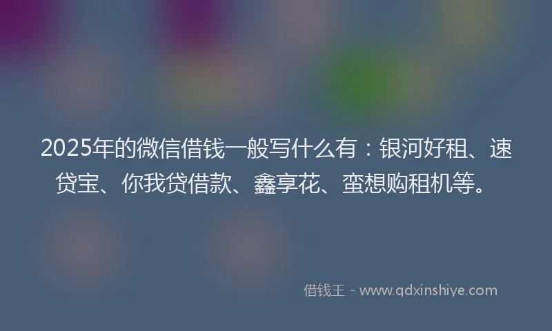 2025年的微信借钱一般写什么有：银河好租、速贷宝、你我贷借款、鑫享花、蛮想购租机等。