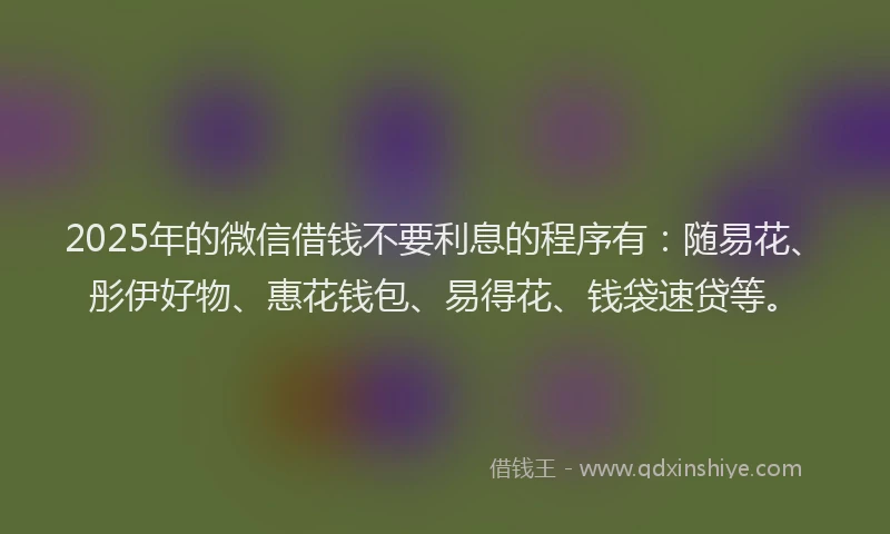 2025年的微信借钱不要利息的程序有：随易花、彤伊好物、惠花钱包、易得花、钱袋速贷等。