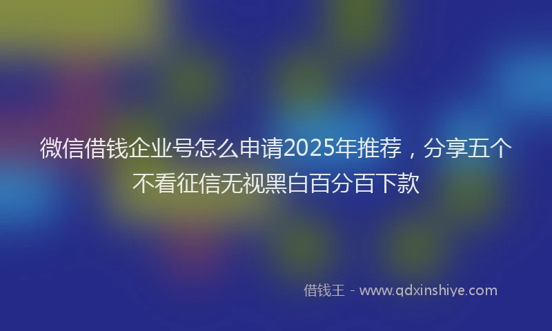 微信借钱企业号怎么申请2025年推荐，分享五个不看征信无视黑白百分百下款