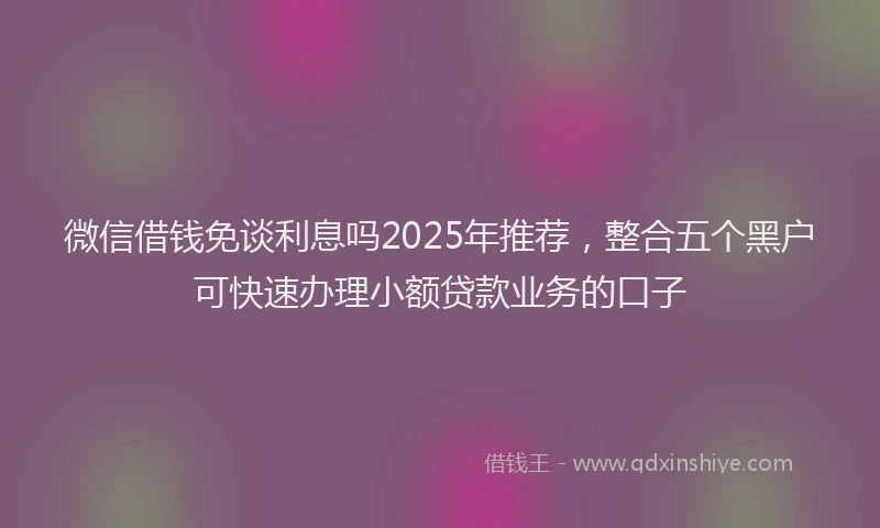 微信借钱免谈利息吗2025年推荐，整合五个黑户可快速办理小额贷款业务的口子
