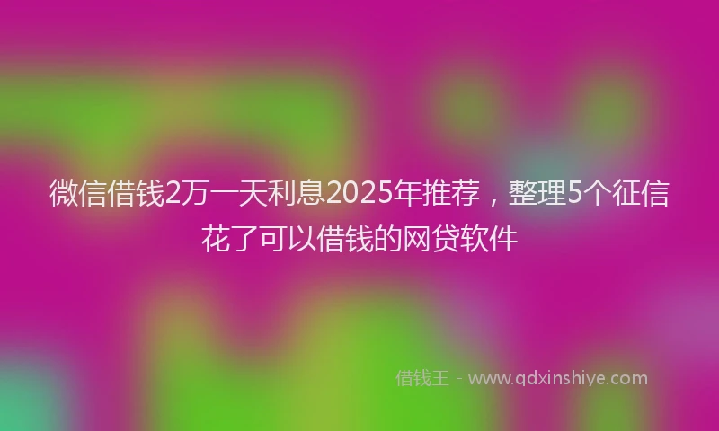 微信借钱2万一天利息2025年推荐，整理5个征信花了可以借钱的网贷软件