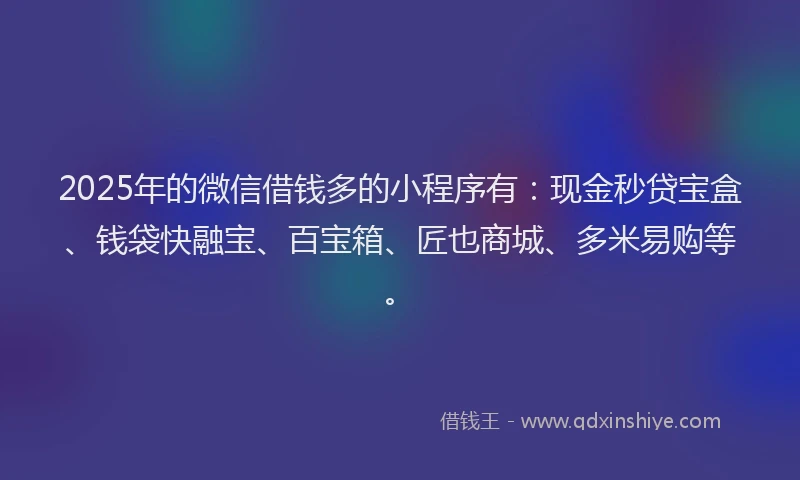 2025年的微信借钱多的小程序有：现金秒贷宝盒、钱袋快融宝、百宝箱、匠也商城、多米易购等。