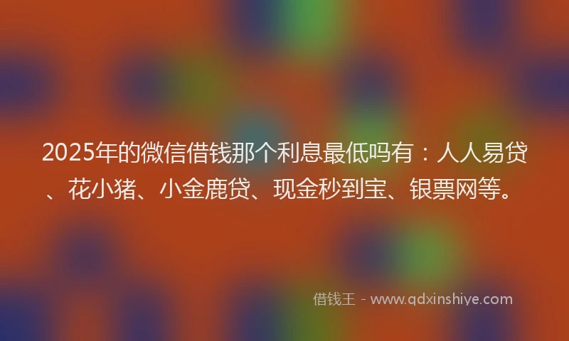 2025年的微信借钱那个利息最低吗有：人人易贷、花小猪、小金鹿贷、现金秒到宝、银票网等。