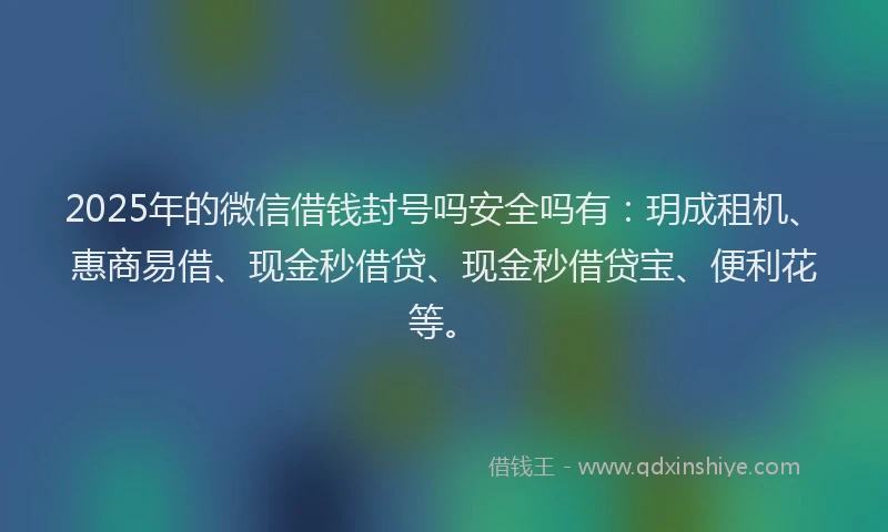 2025年的微信借钱封号吗安全吗有：玥成租机、惠商易借、现金秒借贷、现金秒借贷宝、便利花等。
