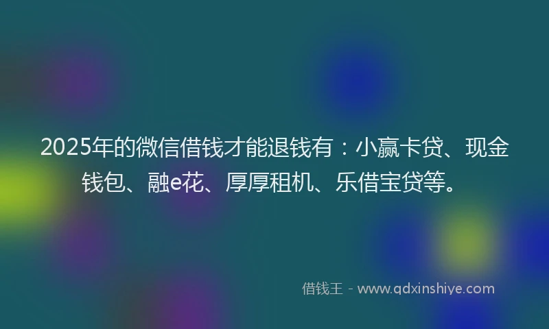 2025年的微信借钱才能退钱有：小赢卡贷、现金钱包、融e花、厚厚租机、乐借宝贷等。