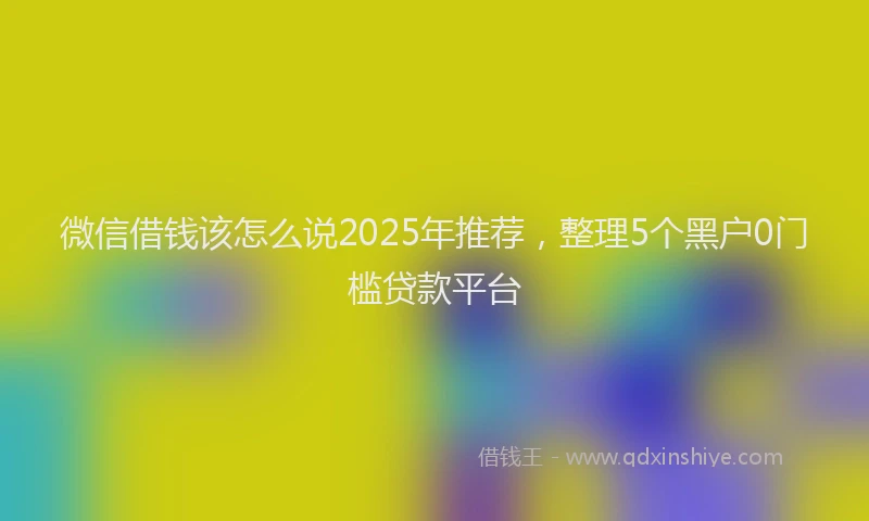 微信借钱该怎么说2025年推荐，整理5个黑户0门槛贷款平台