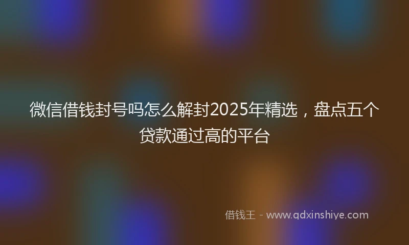 微信借钱封号吗怎么解封2025年精选，盘点五个贷款通过高的平台